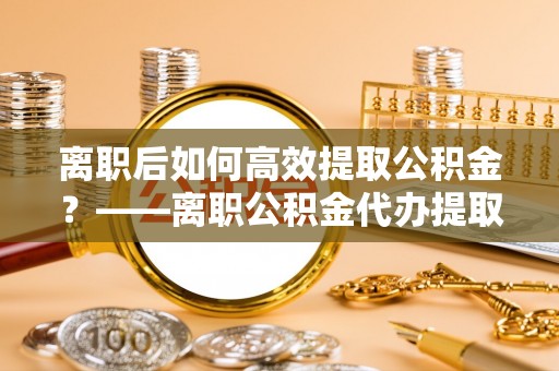 武都离职后如何高效提取公积金？——离职公积金代办提取全流程解析