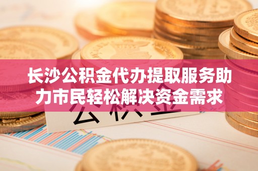 武都长沙公积金代办提取服务助力市民轻松解决资金需求