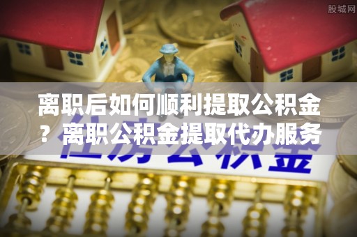 武都离职后如何顺利提取公积金？离职公积金提取代办服务帮你搞定！