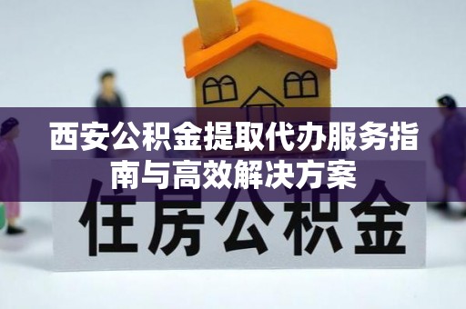 武都西安公积金提取代办服务指南与高效解决方案