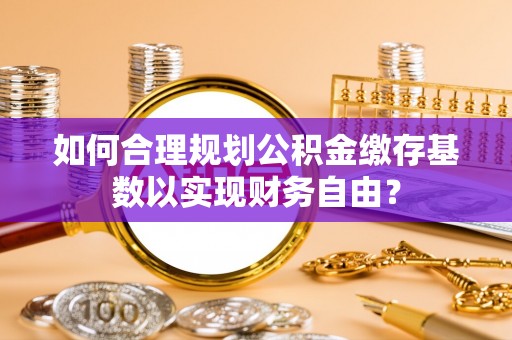 武都如何合理规划公积金缴存基数以实现财务自由？