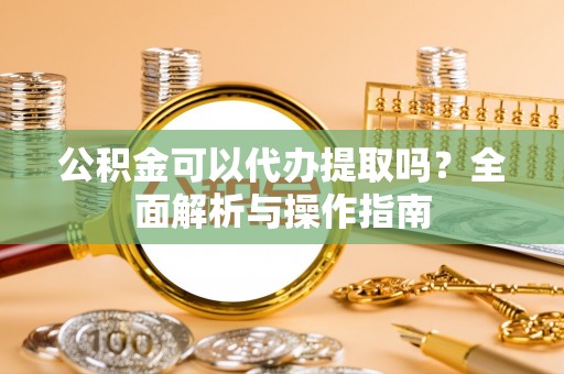 武都公积金可以代办提取吗？全面解析与操作指南