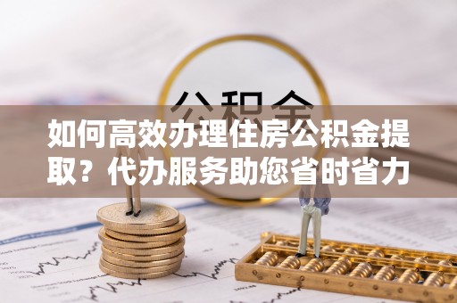 武都如何高效办理住房公积金提取？代办服务助您省时省力