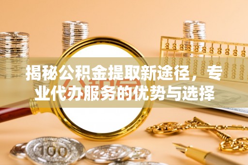 武都揭秘公积金提取新途径，专业代办服务的优势与选择