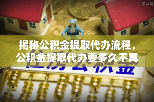 武都揭秘公积金提取代办流程，公积金提取代办要多久不再迷茫