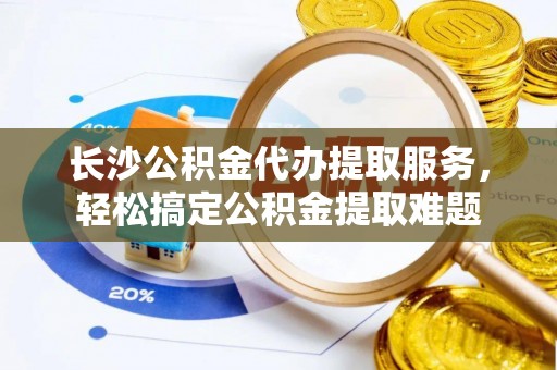 武都长沙公积金代办提取服务，轻松搞定公积金提取难题