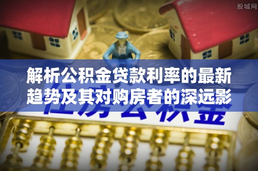 武都解析公积金贷款利率的最新趋势及其对购房者的深远影响