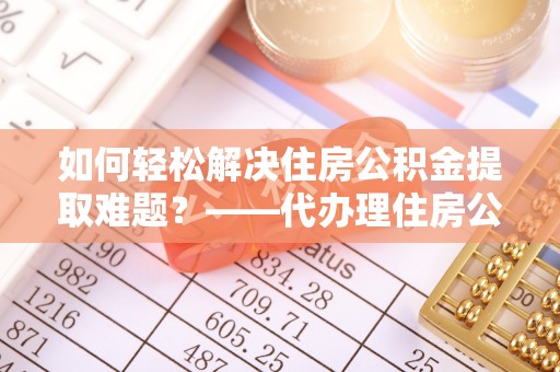 武都如何轻松解决住房公积金提取难题？——代办理住房公积金提取服务解析