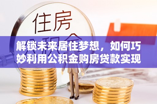 武都解锁未来居住梦想，如何巧妙利用公积金购房贷款实现房产投资
