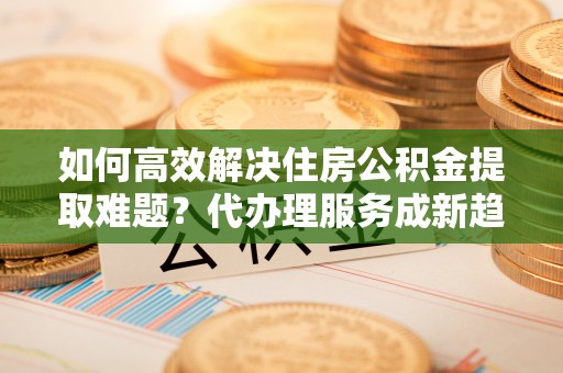 武都如何高效解决住房公积金提取难题？代办理服务成新趋势