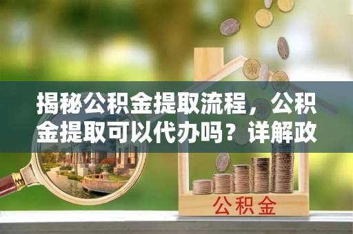 武都揭秘公积金提取流程，公积金提取可以代办吗？详解政策与实操技巧