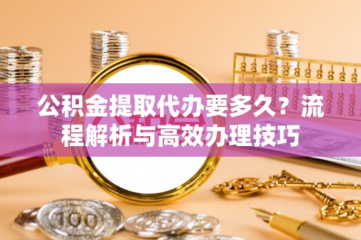 武都公积金提取代办要多久？流程解析与高效办理技巧