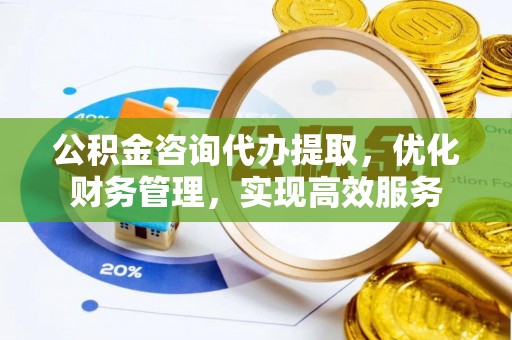 武都公积金咨询代办提取，优化财务管理，实现高效服务