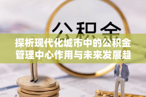 武都探析现代化城市中的公积金管理中心作用与未来发展趋势