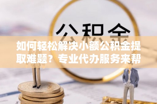武都如何轻松解决小额公积金提取难题？专业代办服务来帮忙