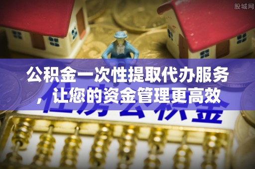 武都公积金一次性提取代办服务，让您的资金管理更高效