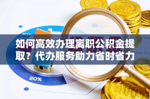 武都如何高效办理离职公积金提取？代办服务助力省时省力