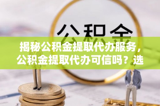 武都揭秘公积金提取代办服务，公积金提取代办可信吗？选择前你需要知道的真相