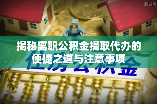 武都揭秘离职公积金提取代办的便捷之道与注意事项