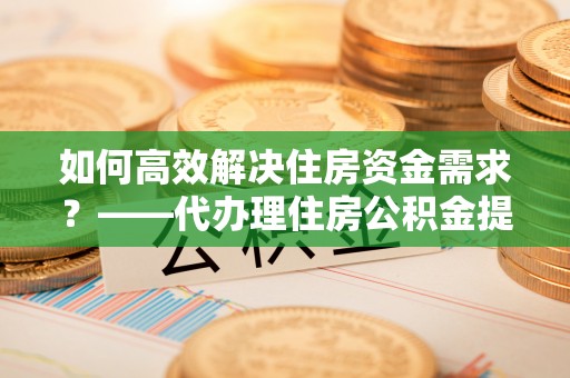 武都如何高效解决住房资金需求？——代办理住房公积金提取服务全解析