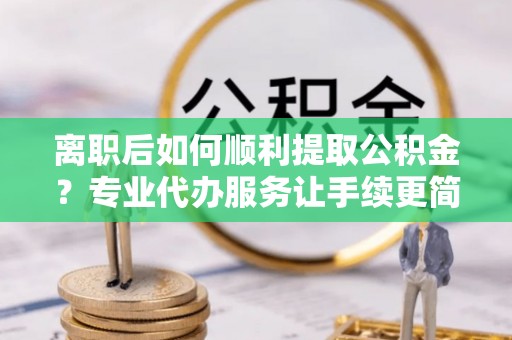 武都离职后如何顺利提取公积金？专业代办服务让手续更简单