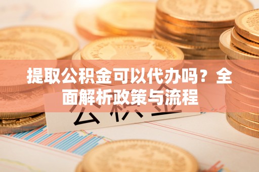 武都提取公积金可以代办吗？全面解析政策与流程