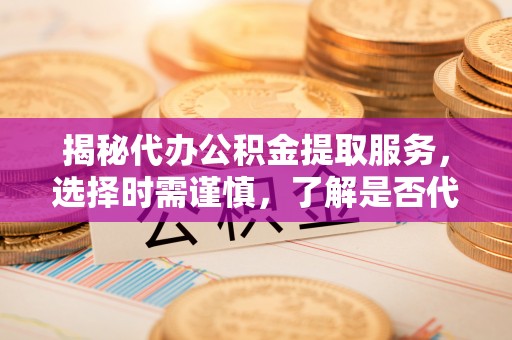 武都揭秘代办公积金提取服务，选择时需谨慎，了解是否代办公积金提取可靠吗？
