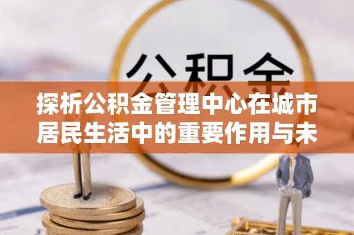 武都探析公积金管理中心在城市居民生活中的重要作用与未来发展趋势