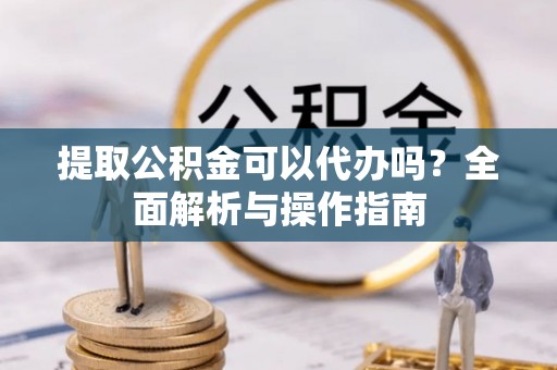 武都提取公积金可以代办吗？全面解析与操作指南