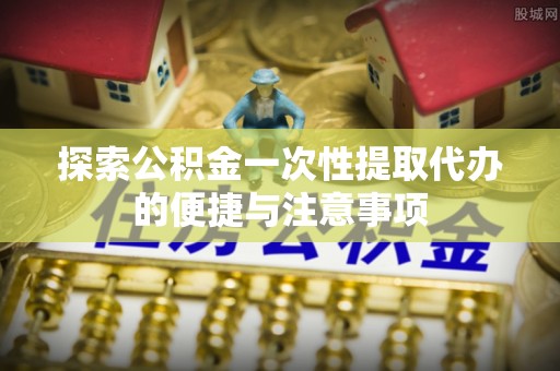 武都探索公积金一次性提取代办的便捷与注意事项