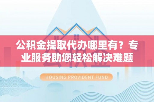武都公积金提取代办哪里有？专业服务助您轻松解决难题