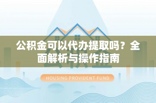 武都公积金可以代办提取吗？全面解析与操作指南