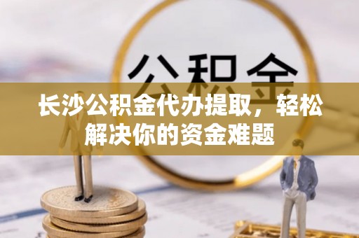 武都长沙公积金代办提取，轻松解决你的资金难题