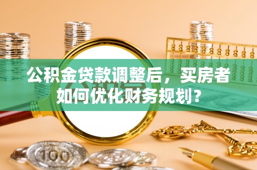 武都公积金贷款调整后，买房者如何优化财务规划？
