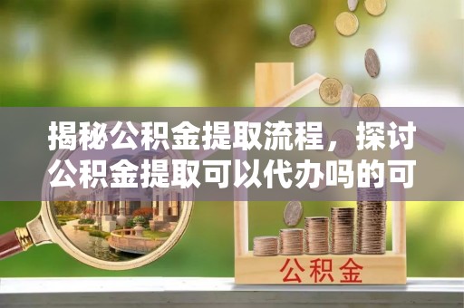 武都揭秘公积金提取流程，探讨公积金提取可以代办吗的可行性与注意事项