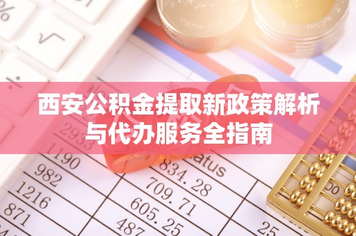 武都西安公积金提取新政策解析与代办服务全指南