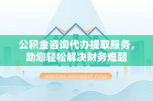 武都公积金咨询代办提取服务，助您轻松解决财务难题