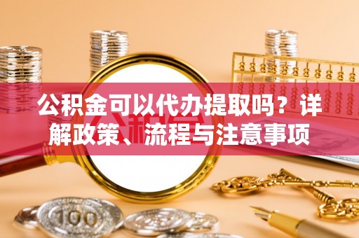 武都公积金可以代办提取吗？详解政策、流程与注意事项