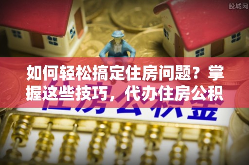 武都如何轻松搞定住房问题？掌握这些技巧，代办住房公积金提取不再难