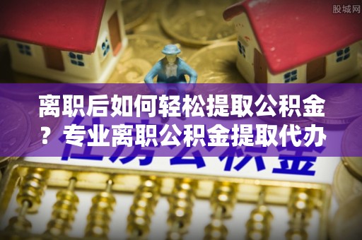 武都离职后如何轻松提取公积金？专业离职公积金提取代办服务指南