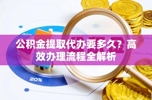 武都公积金提取代办要多久？高效办理流程全解析