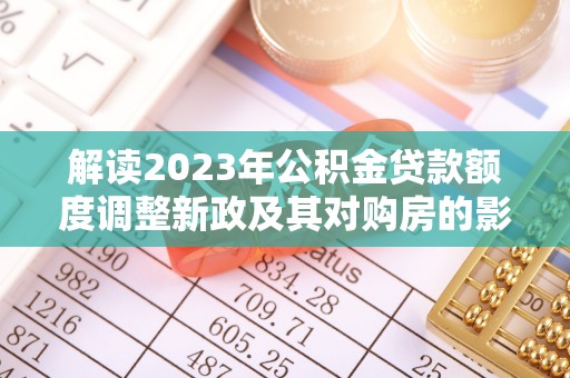 武都解读2023年公积金贷款额度调整新政及其对购房的影响