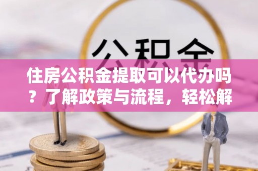 武都住房公积金提取可以代办吗？了解政策与流程，轻松解决疑惑