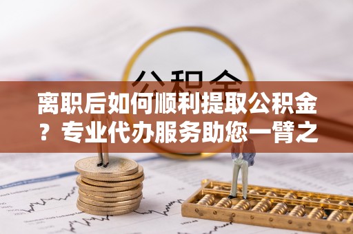 武都离职后如何顺利提取公积金？专业代办服务助您一臂之力