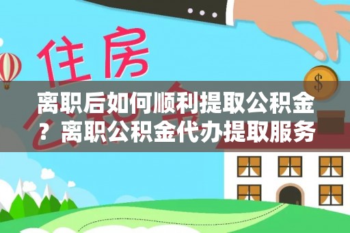 武都离职后如何顺利提取公积金？离职公积金代办提取服务助力无忧办理