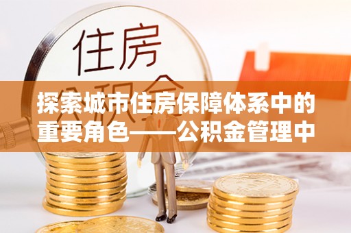 武都探索城市住房保障体系中的重要角色——公积金管理中心