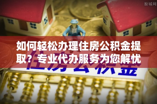 武都如何轻松办理住房公积金提取？专业代办服务为您解忧