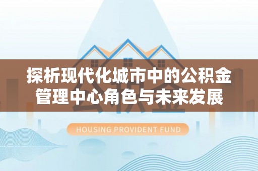 武都探析现代化城市中的公积金管理中心角色与未来发展
