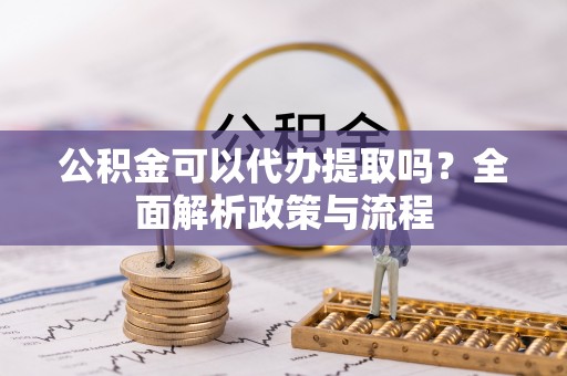 武都公积金可以代办提取吗？全面解析政策与流程