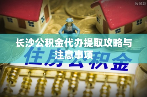 武都长沙公积金代办提取攻略与注意事项
